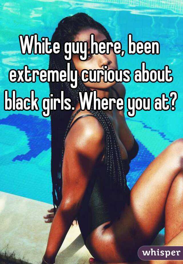 White guy here, been extremely curious about black girls. Where you at?