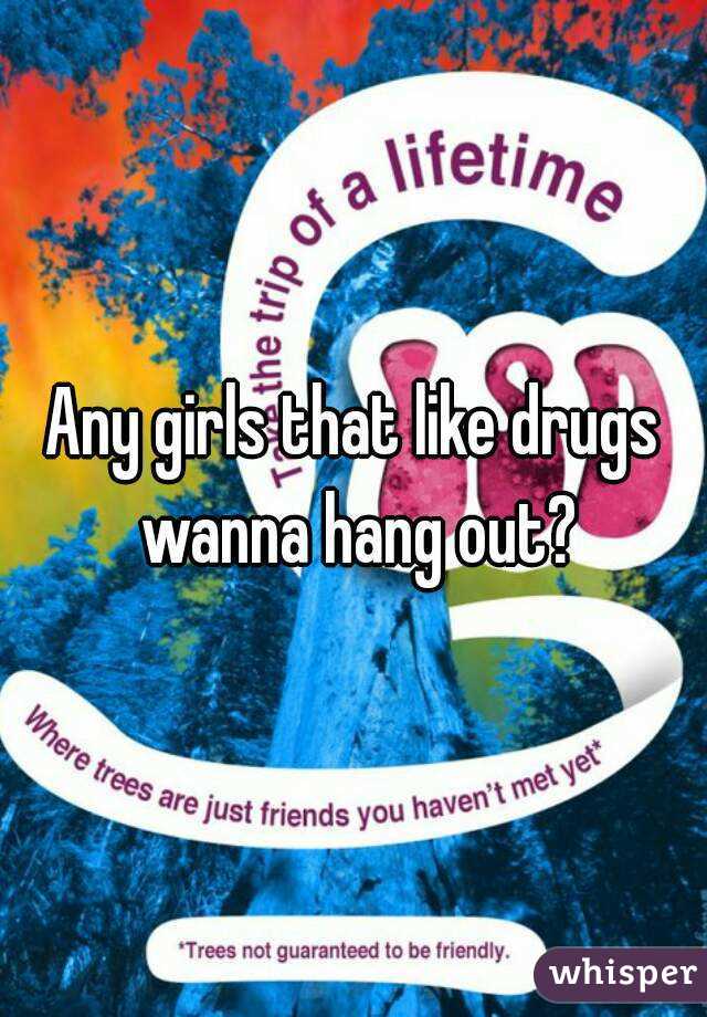 Any girls that like drugs wanna hang out?