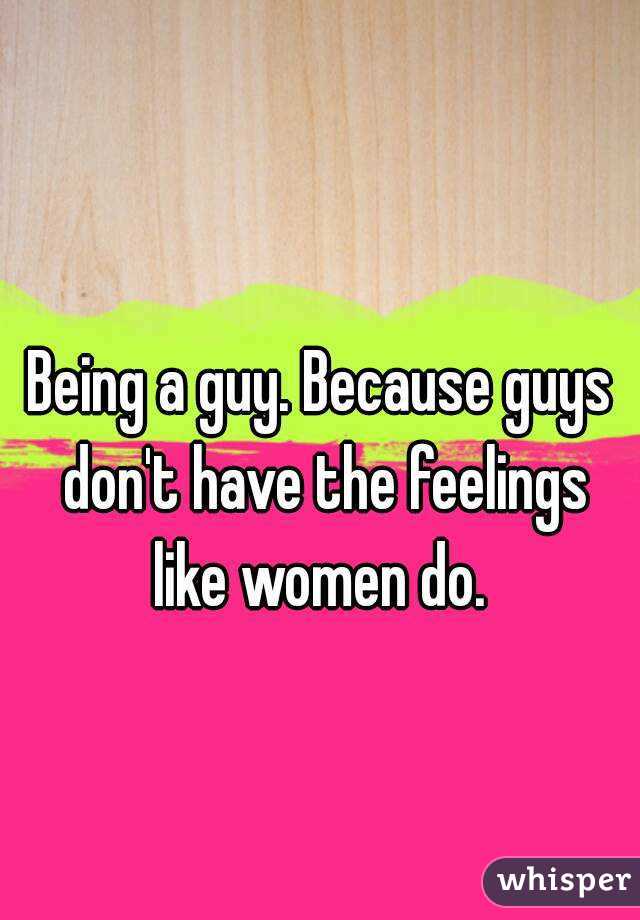 Being a guy. Because guys don't have the feelings like women do. 