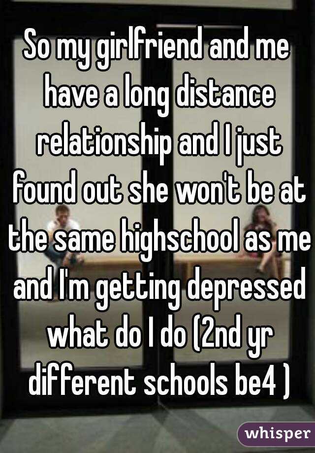 So my girlfriend and me have a long distance relationship and I just found out she won't be at the same highschool as me and I'm getting depressed what do I do (2nd yr different schools be4 )
