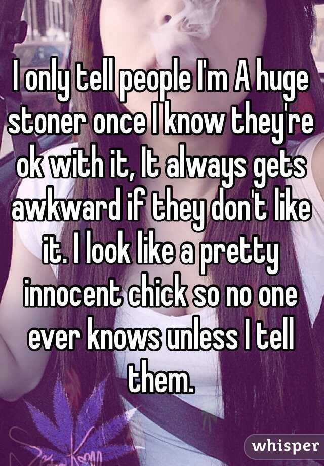 I only tell people I'm A huge stoner once I know they're ok with it, It always gets awkward if they don't like it. I look like a pretty innocent chick so no one ever knows unless I tell them. 