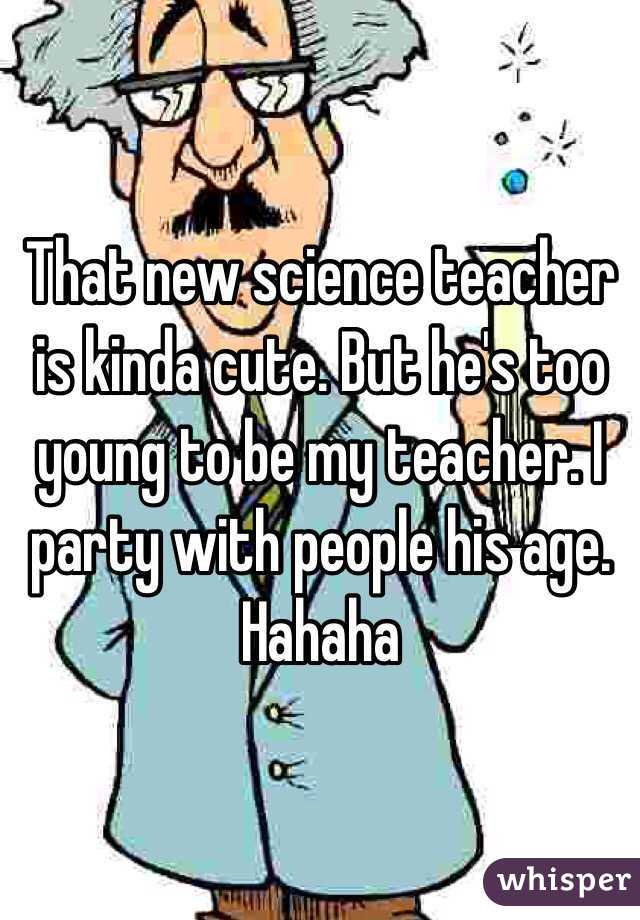 That new science teacher is kinda cute. But he's too young to be my teacher. I party with people his age. Hahaha