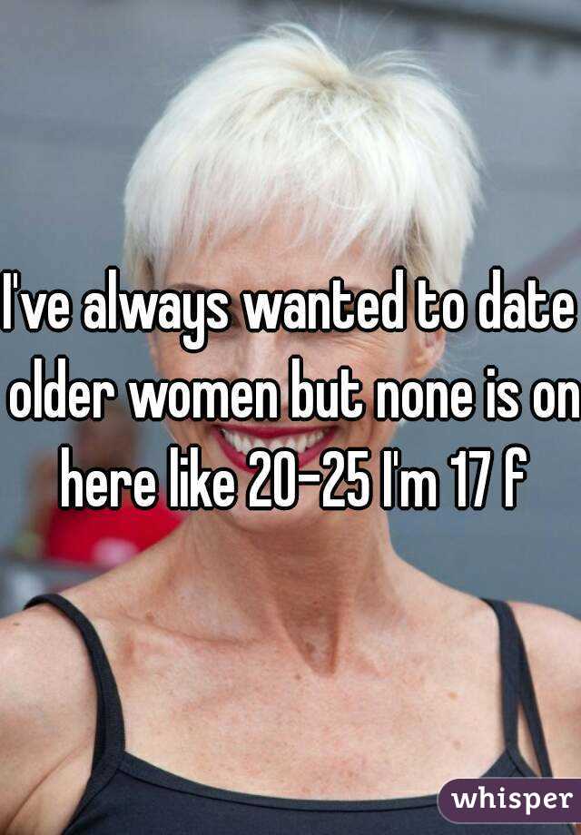 I've always wanted to date older women but none is on here like 20-25 I'm 17 f