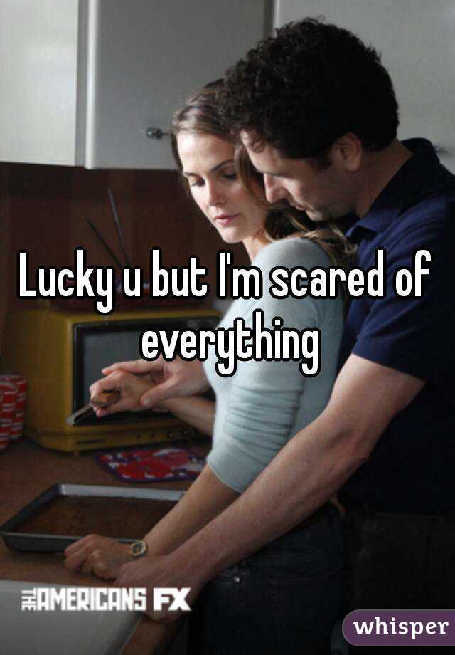 Lucky u but I'm scared of everything