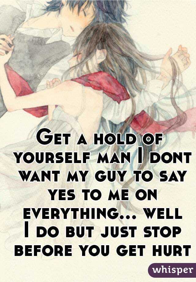 Get a hold of yourself man I dont want my guy to say yes to me on everything... well I do but just stop before you get hurt