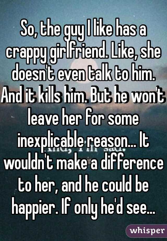 So, the guy I like has a crappy girlfriend. Like, she doesn't even talk to him. And it kills him. But he won't leave her for some inexplicable reason... It wouldn't make a difference to her, and he could be happier. If only he'd see...