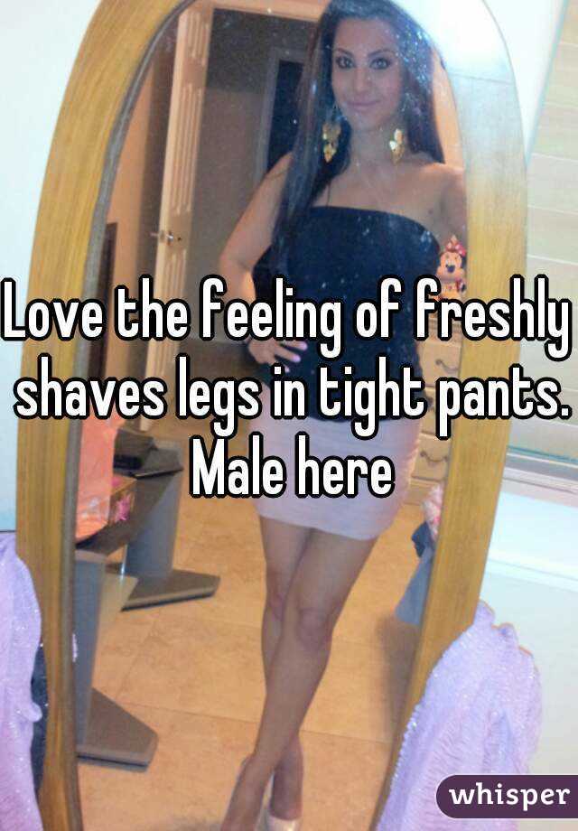 Love the feeling of freshly shaves legs in tight pants. Male here