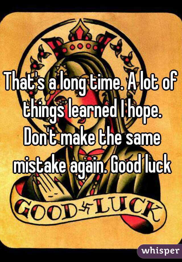 That's a long time. A lot of things learned I hope. Don't make the same mistake again. Good luck