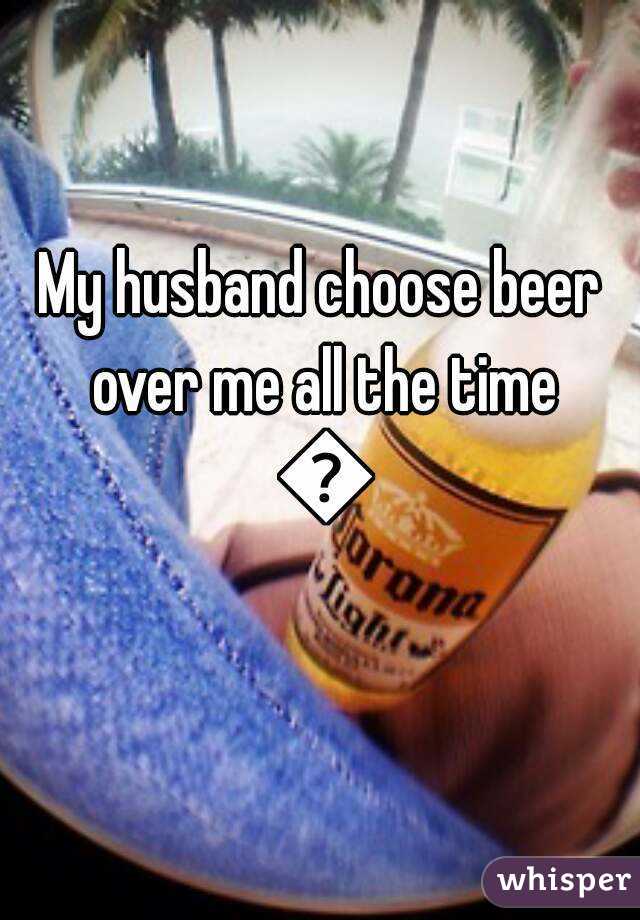 My husband choose beer over me all the time 😢