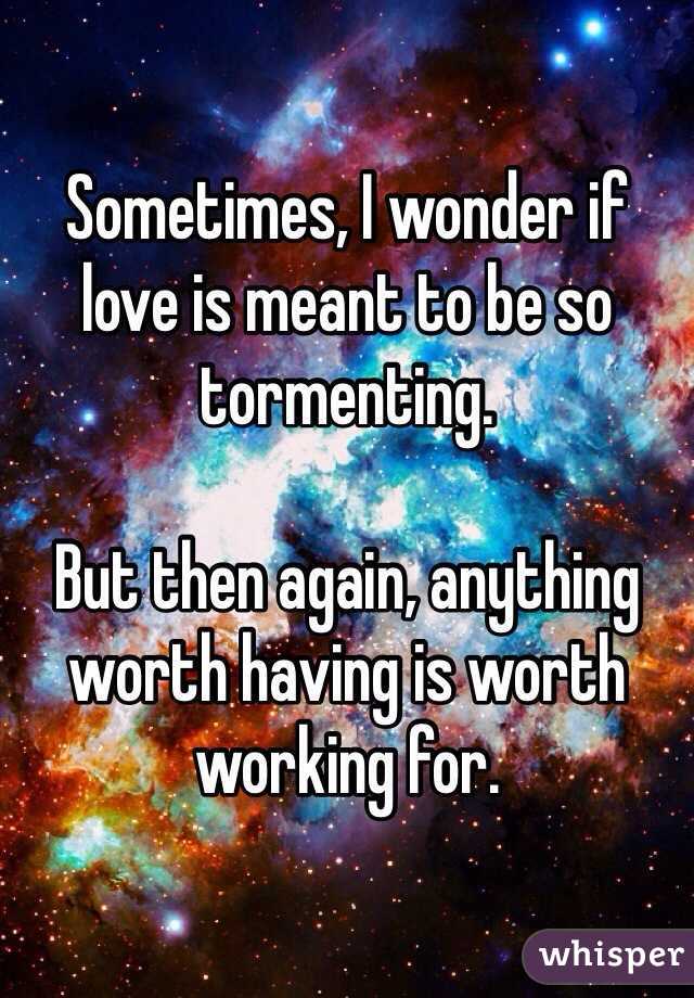 Sometimes, I wonder if love is meant to be so tormenting. 

But then again, anything worth having is worth working for. 