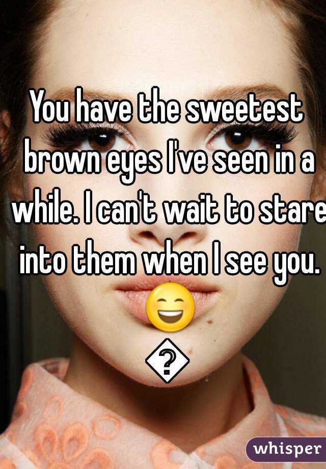 You have the sweetest brown eyes I've seen in a while. I can't wait to stare into them when I see you. 😄😍