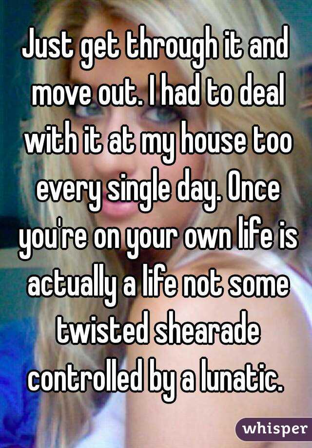 Just get through it and move out. I had to deal with it at my house too every single day. Once you're on your own life is actually a life not some twisted shearade controlled by a lunatic. 