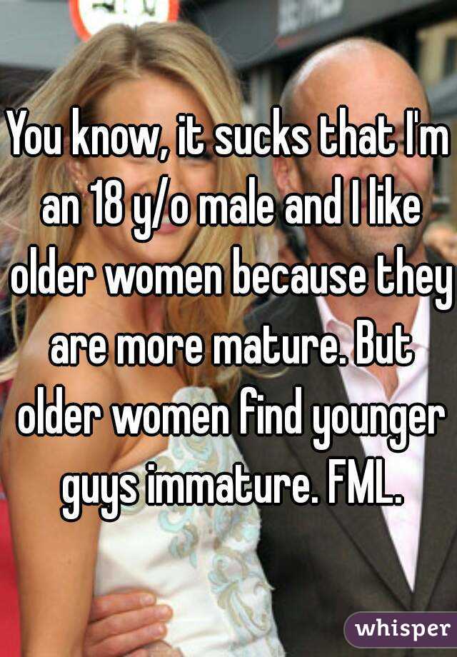 You know, it sucks that I'm an 18 y/o male and I like older women because they are more mature. But older women find younger guys immature. FML.