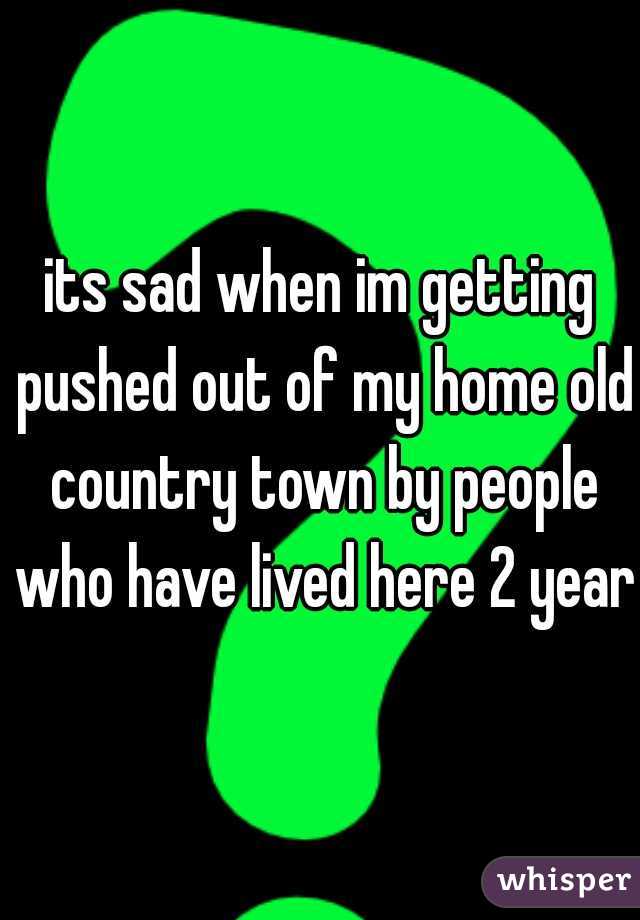 its sad when im getting pushed out of my home old country town by people who have lived here 2 years