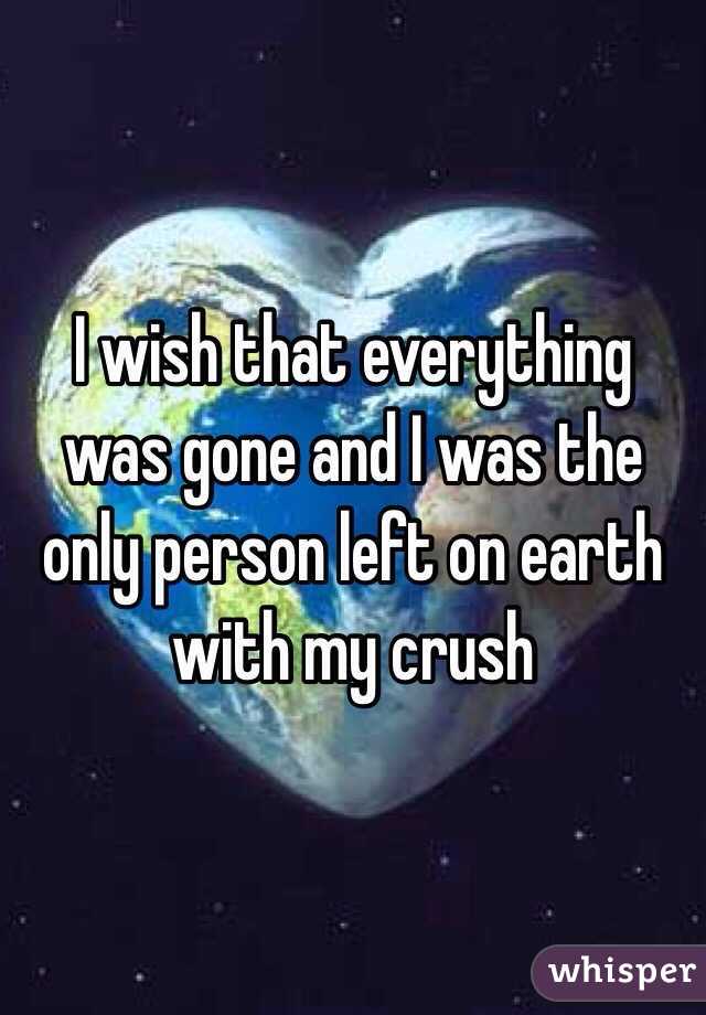 I wish that everything was gone and I was the only person left on earth with my crush 