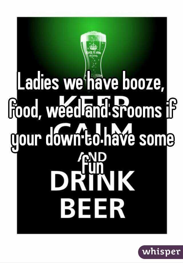 Ladies we have booze, food, weed and srooms if your down to have some fun