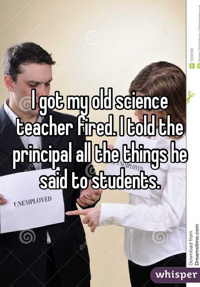 I got my old science teacher fired. I told the principal all the things he said to students.