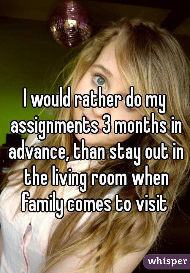 I would rather do my assignments 3 months in advance, than stay out in the living room when family comes to visit 