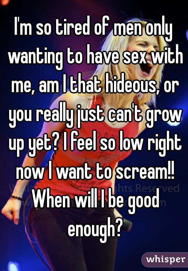 I'm so tired of men only wanting to have sex with me, am I that hideous, or you really just can't grow up yet? I feel so low right now I want to scream!! When will I be good enough?