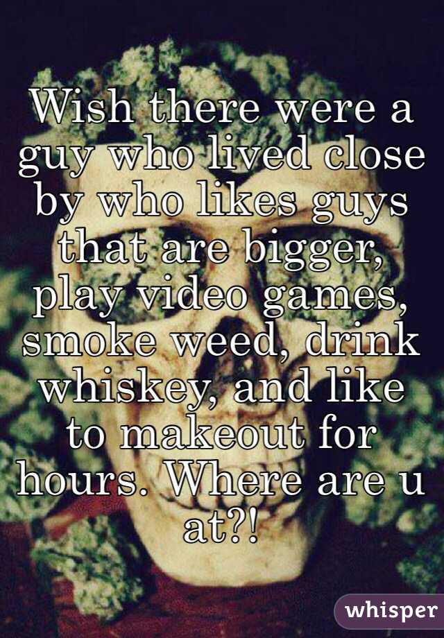 Wish there were a guy who lived close by who likes guys that are bigger, play video games, smoke weed, drink whiskey, and like to makeout for hours. Where are u at?!