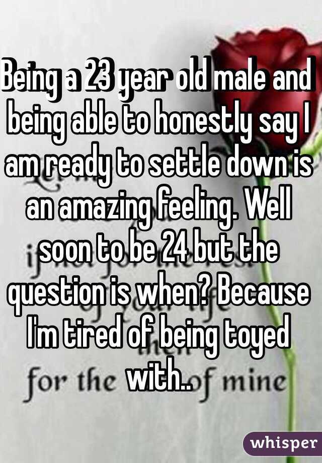 Being a 23 year old male and being able to honestly say I am ready to settle down is an amazing feeling. Well soon to be 24 but the question is when? Because I'm tired of being toyed with..