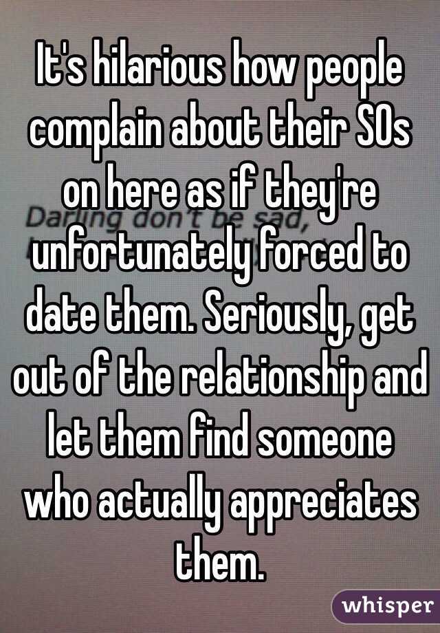 It's hilarious how people complain about their SOs on here as if they're unfortunately forced to date them. Seriously, get out of the relationship and let them find someone who actually appreciates them. 