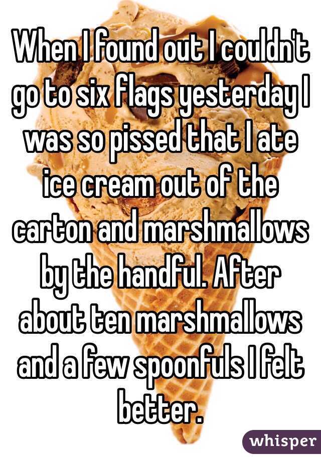 When I found out I couldn't go to six flags yesterday I was so pissed that I ate ice cream out of the carton and marshmallows by the handful. After about ten marshmallows and a few spoonfuls I felt better.