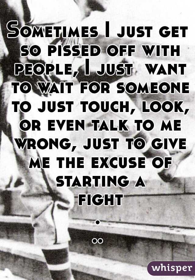 Sometimes I just get so pissed off with people, I just  want to wait for someone to just touch, look, or even talk to me wrong, just to give me the excuse of starting a fight...