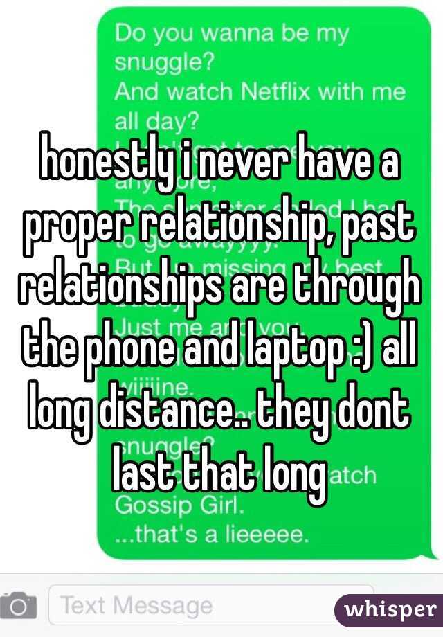 honestly i never have a proper relationship, past relationships are through the phone and laptop :) all long distance.. they dont last that long 