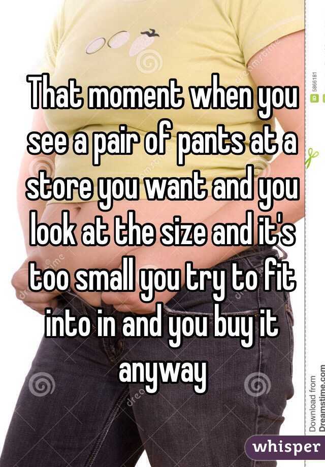 That moment when you see a pair of pants at a store you want and you look at the size and it's too small you try to fit into in and you buy it anyway 
