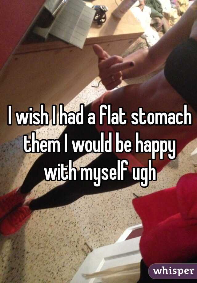 I wish I had a flat stomach them I would be happy with myself ugh