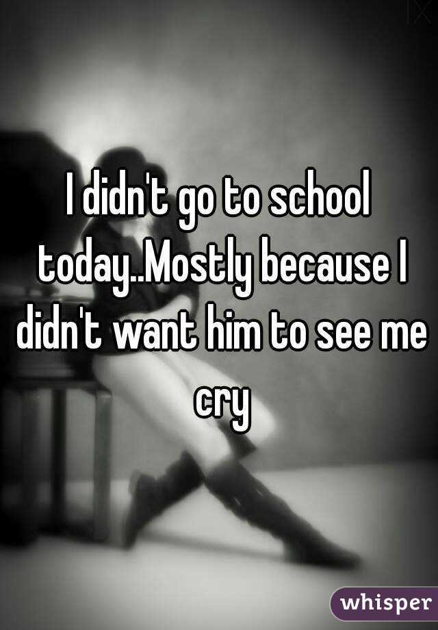 I didn't go to school today..Mostly because I didn't want him to see me cry