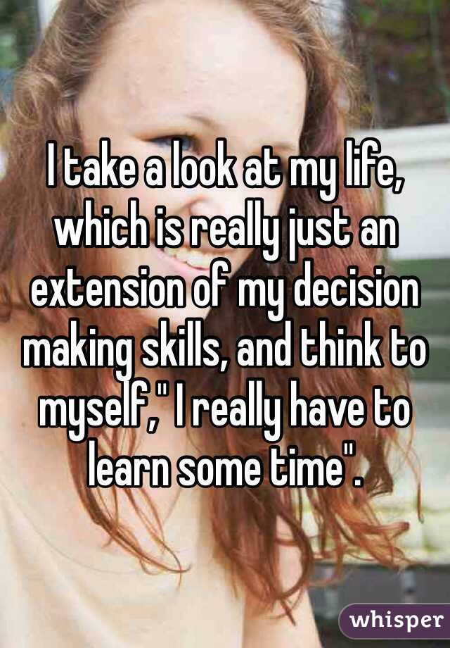 I take a look at my life, which is really just an extension of my decision making skills, and think to myself," I really have to learn some time". 