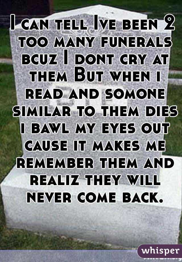 I can tell Ive been 2 too many funerals bcuz I dont cry at them But when i read and somone similar to them dies i bawl my eyes out cause it makes me remember them and realiz they will never come back.