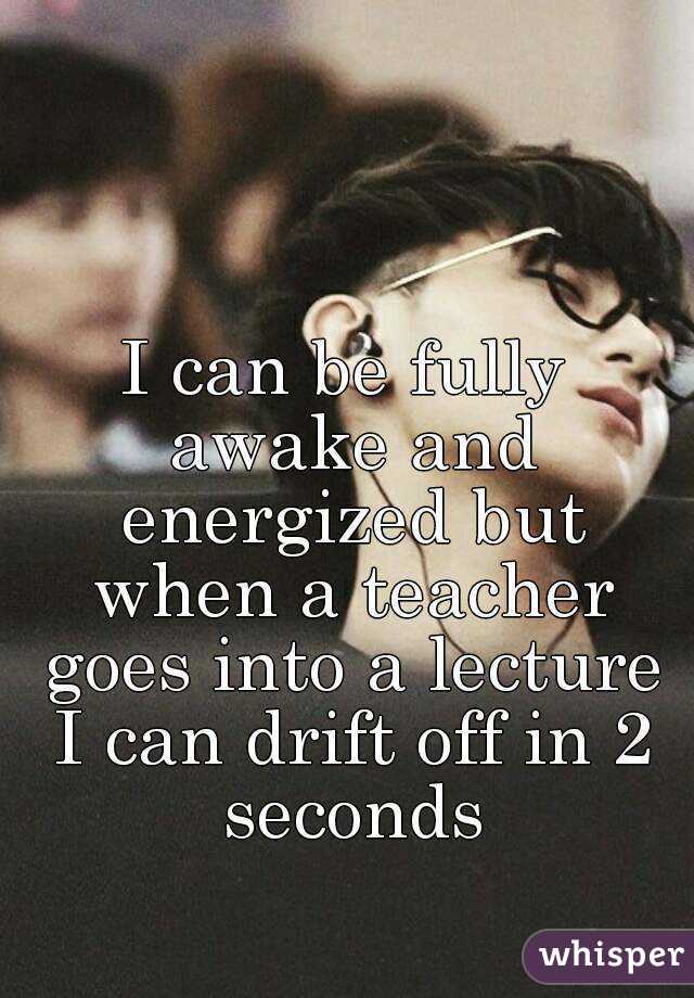 I can be fully awake and energized but when a teacher goes into a lecture I can drift off in 2 seconds
