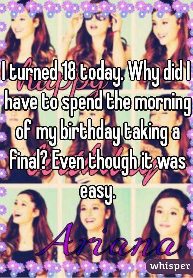 I turned 18 today. Why did I have to spend the morning of my birthday taking a final? Even though it was easy.