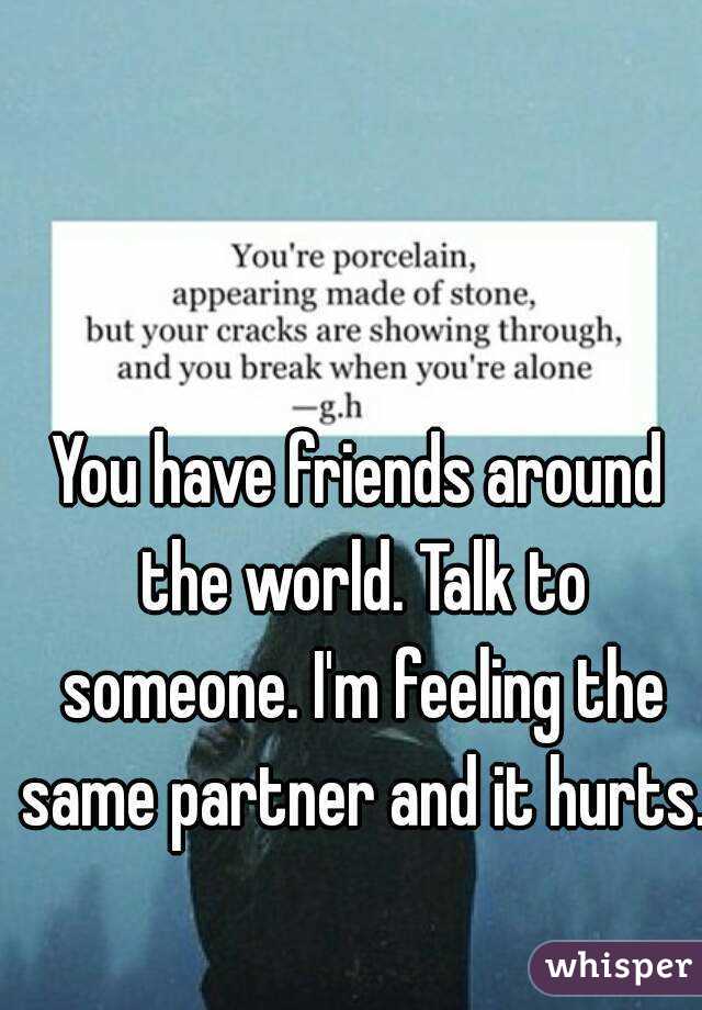 You have friends around the world. Talk to someone. I'm feeling the same partner and it hurts. 