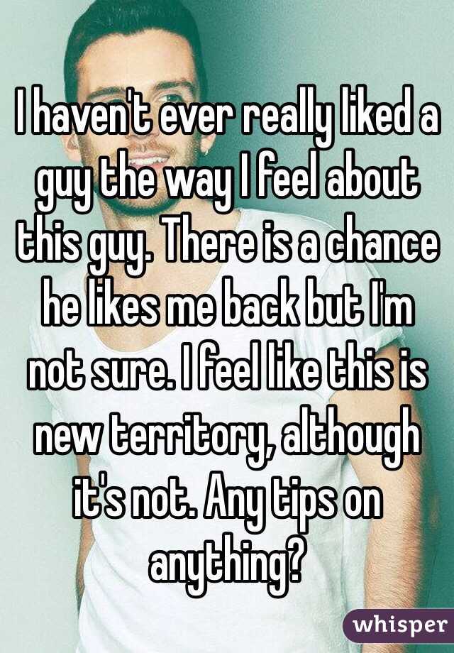 I haven't ever really liked a guy the way I feel about this guy. There is a chance he likes me back but I'm not sure. I feel like this is new territory, although it's not. Any tips on anything?