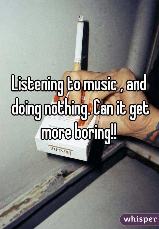 Listening to music , and doing nothing. Can it get more boring!! 