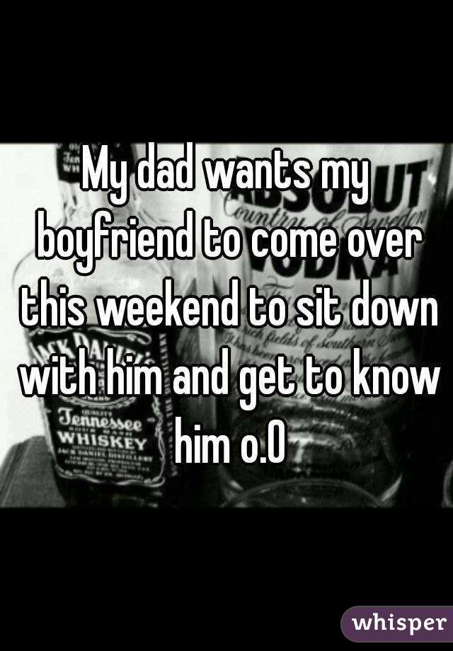 My dad wants my boyfriend to come over this weekend to sit down with him and get to know him o.O