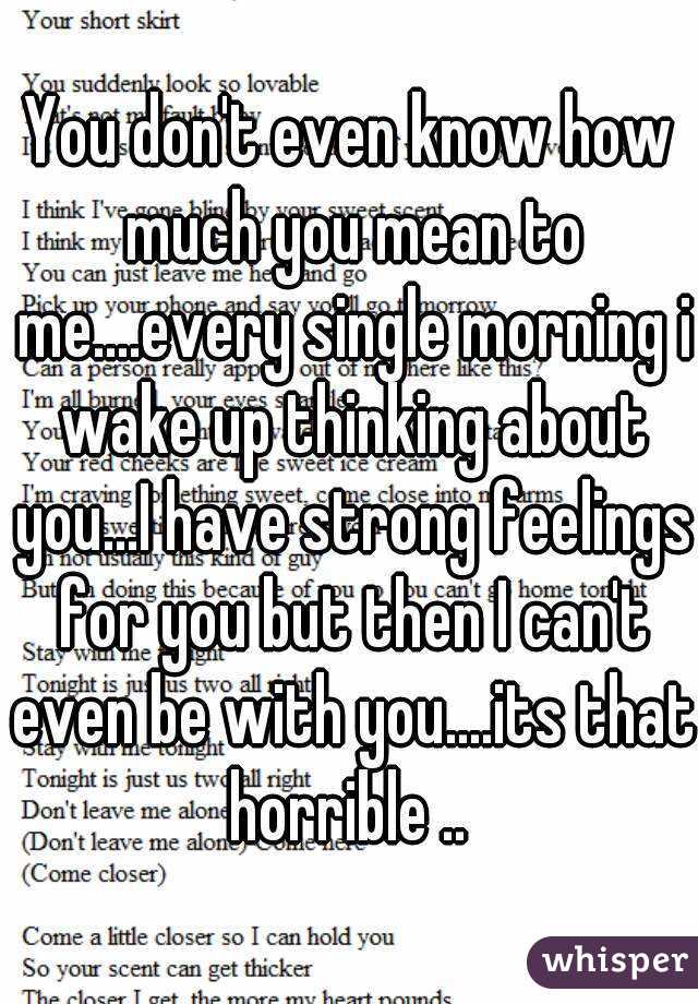 You don't even know how much you mean to me....every single morning i wake up thinking about you...I have strong feelings for you but then I can't even be with you....its that horrible .. 