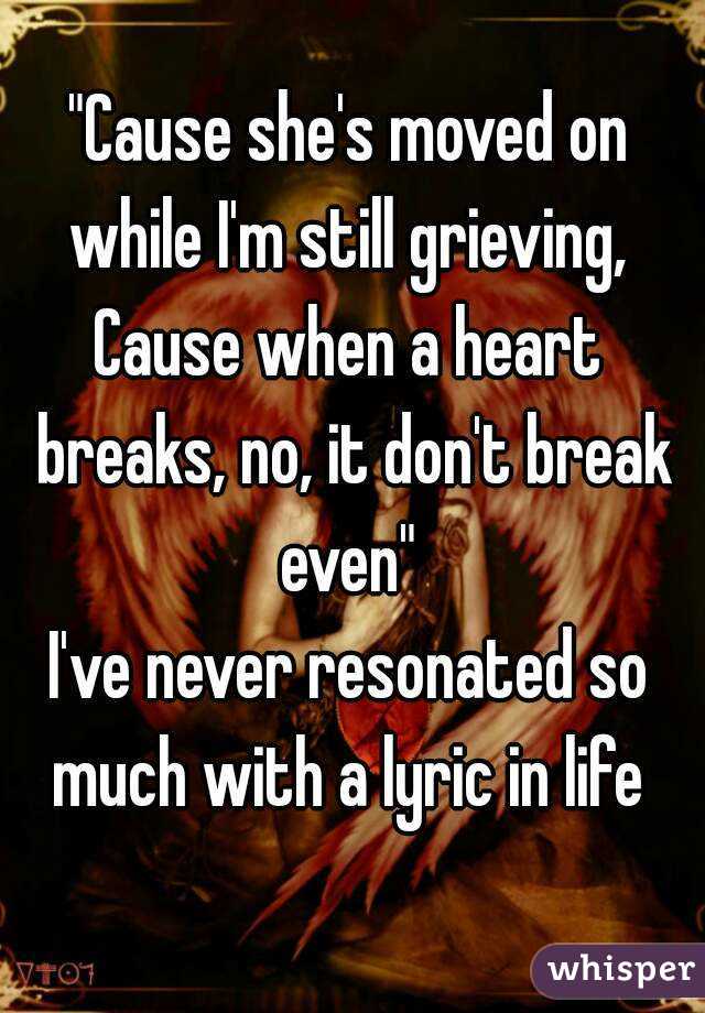 "Cause she's moved on while I'm still grieving, 
Cause when a heart breaks, no, it don't break even" 
I've never resonated so much with a lyric in life 