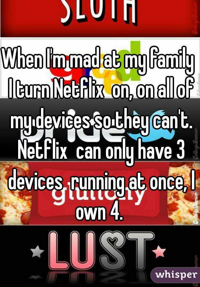 When I'm mad at my family  I turn Netflix  on, on all of my devices so they can't. Netflix  can only have 3 devices  running at once, I own 4. 