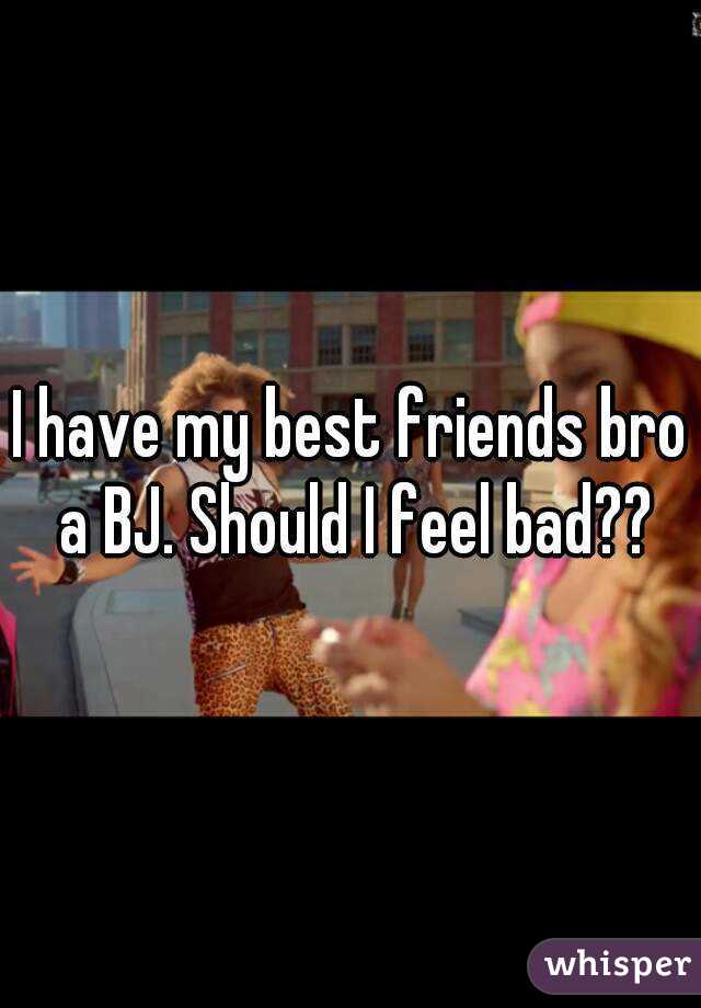 I have my best friends bro a BJ. Should I feel bad??