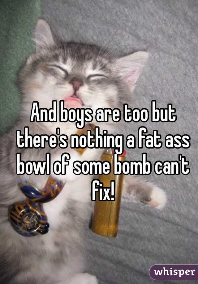 And boys are too but there's nothing a fat ass bowl of some bomb can't fix! 