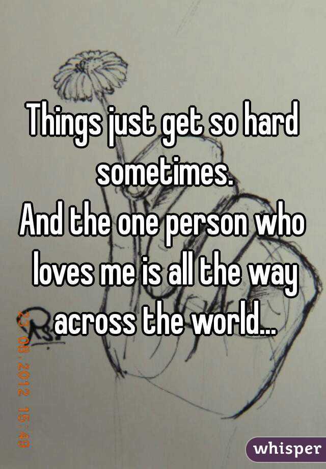 Things just get so hard sometimes.
And the one person who loves me is all the way across the world...