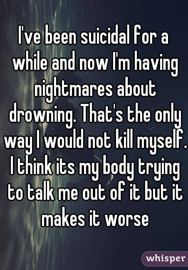 I've been suicidal for a while and now I'm having nightmares about drowning. That's the only way I would not kill myself. I think its my body trying to talk me out of it but it makes it worse
