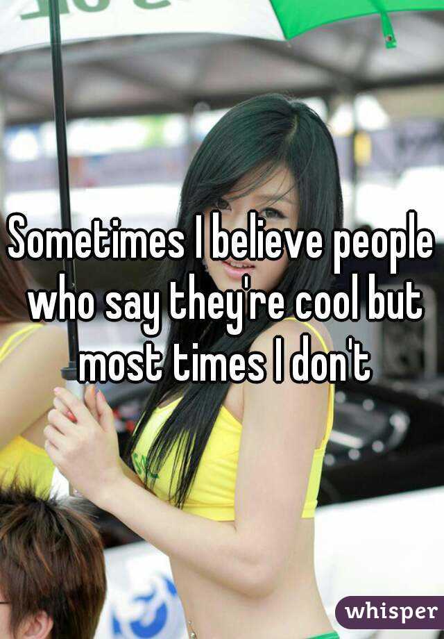 Sometimes I believe people who say they're cool but most times I don't