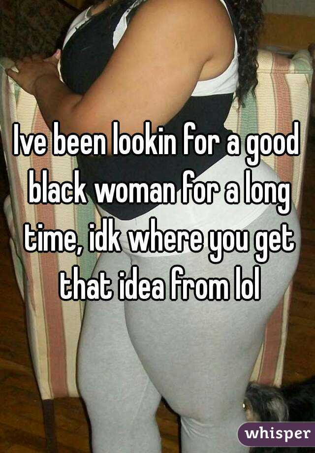 Ive been lookin for a good black woman for a long time, idk where you get that idea from lol