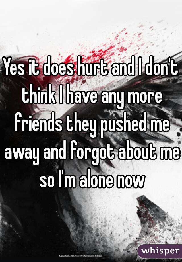 Yes it does hurt and I don't think I have any more friends they pushed me away and forgot about me so I'm alone now